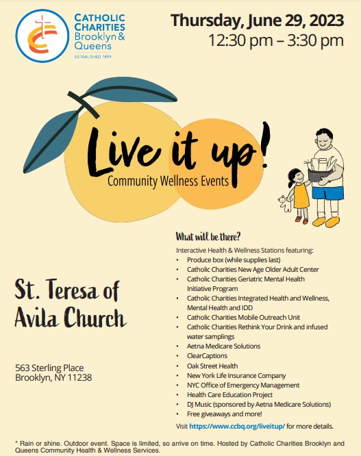 WHAT: Catholic Charities Brooklyn and Queens Community Health and Wellness Services will host a Live it up! Community Wellness event in Brooklyn featuring interactive health and wellness stations. WHEN: Thursday, June 29, 2023 from 12:30 a.m. to 3:30 p.m. WHERE: St. Teresa of Avila Church located at 563 Sterling Place Brooklyn, NY 11238 DETAILS: Produce box (while supplies last) Catholic Charities Rethink Your Drink and infused water samplings DJ Music (sponsored by Aetna) Catholic Charities Geriatric Mental Health Initiative Program Free giveaways and more!
